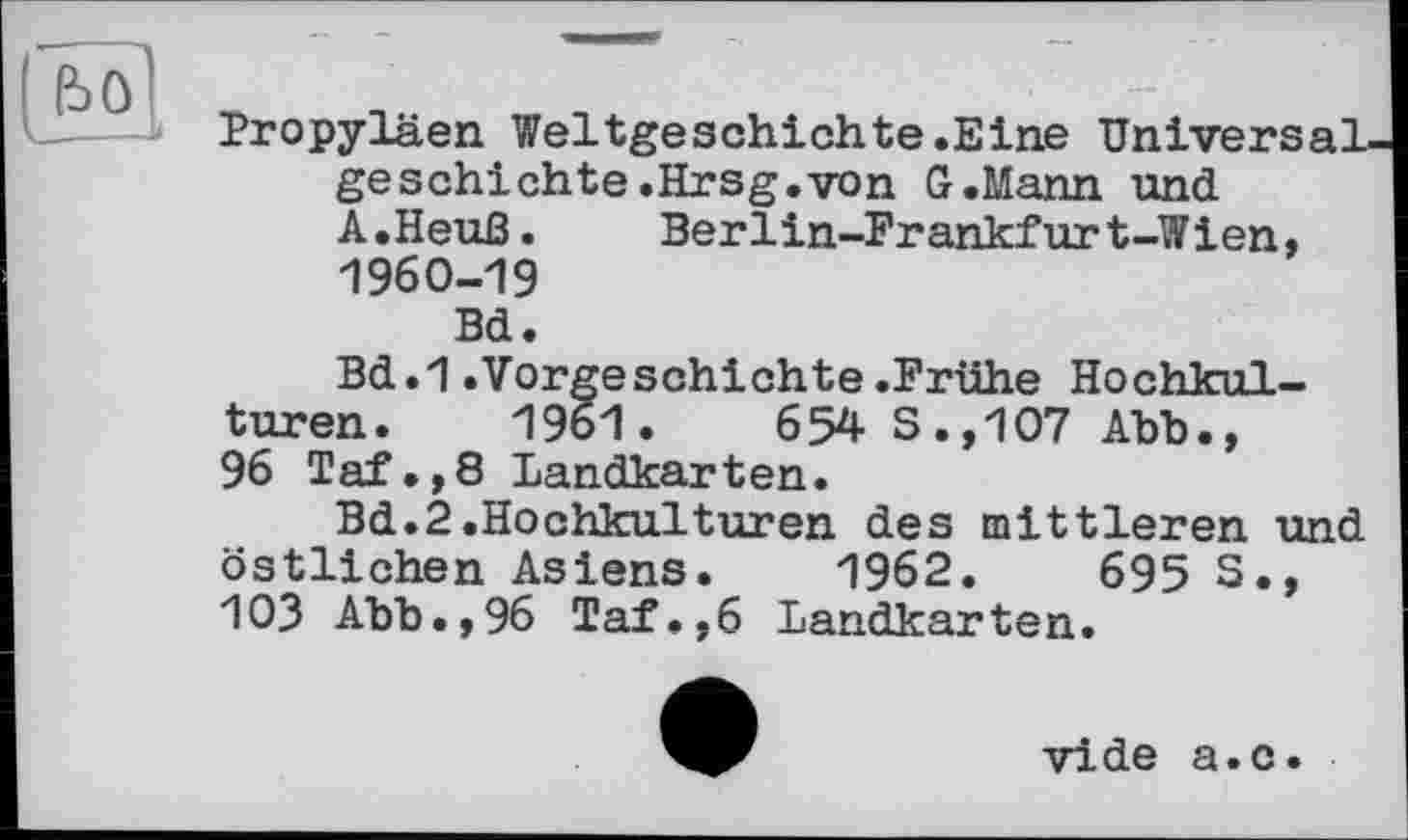 ﻿Propyläen Weltgeschichte.Eine Universal geschichte.Hrsg.von G.Mann und A.Heuß. Berlin-Frankfurt-Wien, 1960-19
Bd.
Bd.1.Vorgeschichte.Frühe Hochkulturen. 1961.	654 S.,107 Abb.,
96 Taf.,8 Landkarten.
Bd.2.Hochkulturen des mittleren und östlichen Asiens. 1962.	695 S.,
103 Abb.,96 Taf.,6 Landkarten.
vide a.c.